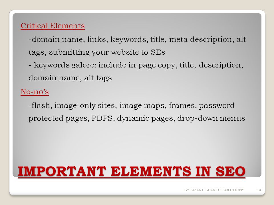 IMPORTANT ELEMENTS IN SEO Critical Elements -domain name, links, keywords, title, meta description, alt tags, submitting your website to SEs - keywords galore: include in page copy, title, description, domain name, alt tags No-no’s -flash, image-only sites, image maps, frames, password protected pages, PDFS, dynamic pages, drop-down menus BY SMART SEARCH SOLUTIONS14