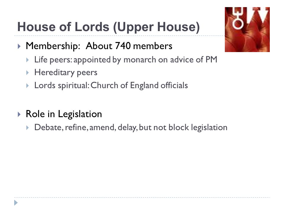  Membership: About 740 members  Life peers: appointed by monarch on advice of PM  Hereditary peers  Lords spiritual: Church of England officials  Role in Legislation  Debate, refine, amend, delay, but not block legislation House of Lords (Upper House)
