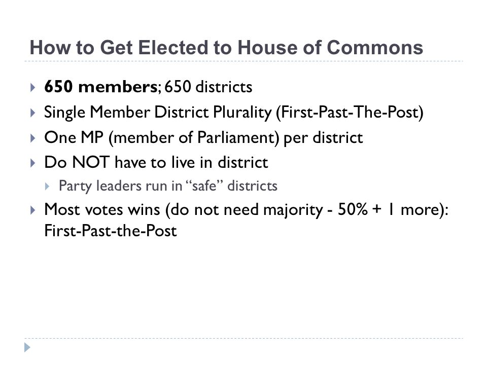 How to Get Elected to House of Commons  650 members; 650 districts  Single Member District Plurality (First-Past-The-Post)  One MP (member of Parliament) per district  Do NOT have to live in district  Party leaders run in safe districts  Most votes wins (do not need majority - 50% + 1 more): First-Past-the-Post