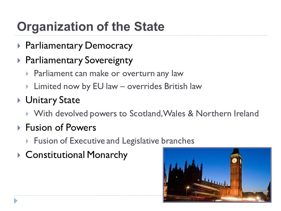 Organization of the State  Parliamentary Democracy  Parliamentary Sovereignty  Parliament can make or overturn any law  Limited now by EU law – overrides British law  Unitary State  With devolved powers to Scotland, Wales & Northern Ireland  Fusion of Powers  Fusion of Executive and Legislative branches  Constitutional Monarchy