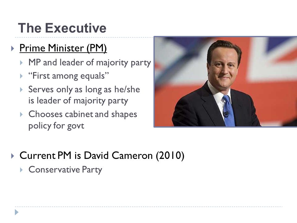 The Executive  Prime Minister (PM)  MP and leader of majority party  First among equals  Serves only as long as he/she is leader of majority party  Chooses cabinet and shapes policy for govt  Current PM is David Cameron (2010)  Conservative Party