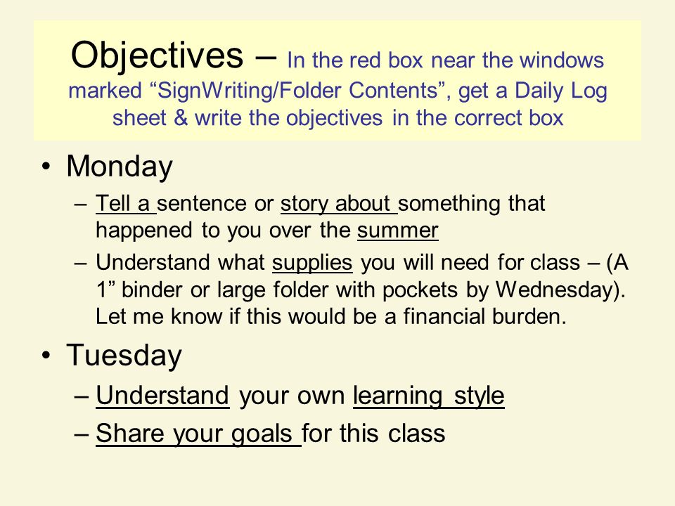 Objectives – In the red box near the windows marked SignWriting/Folder Contents , get a Daily Log sheet & write the objectives in the correct box Monday –Tell a sentence or story about something that happened to you over the summer –Understand what supplies you will need for class – (A 1 binder or large folder with pockets by Wednesday).
