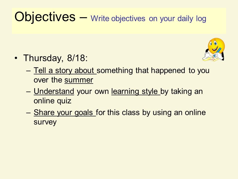 Objectives Thursday, 8/18: –Tell a story about something that happened to you over the summer –Understand your own learning style by taking an online quiz –Share your goals for this class by using an online survey Objectives – Write objectives on your daily log