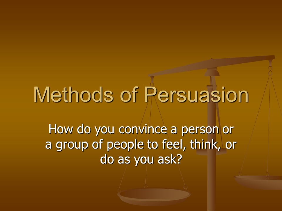 Methods of Persuasion How do you convince a person or a group of people to feel, think, or do as you ask