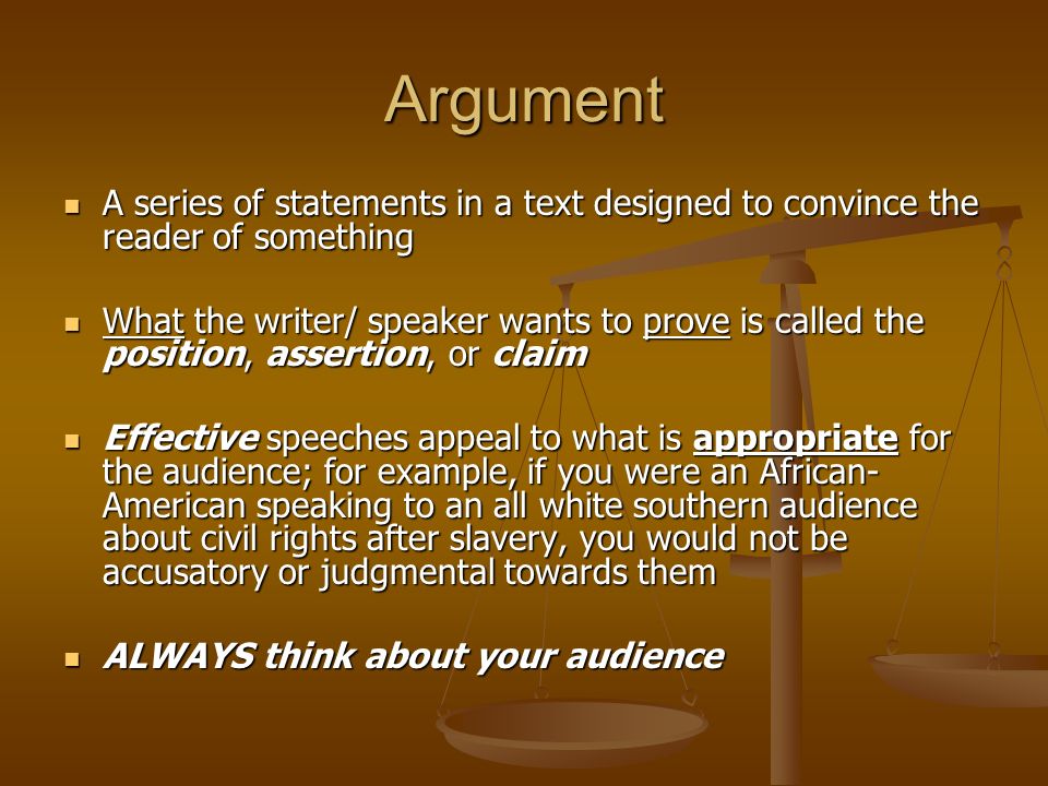 Argument A series of statements in a text designed to convince the reader of something A series of statements in a text designed to convince the reader of something What the writer/ speaker wants to prove is called the position, assertion, or claim What the writer/ speaker wants to prove is called the position, assertion, or claim Effective speeches appeal to what is appropriate for the audience; for example, if you were an African- American speaking to an all white southern audience about civil rights after slavery, you would not be accusatory or judgmental towards them Effective speeches appeal to what is appropriate for the audience; for example, if you were an African- American speaking to an all white southern audience about civil rights after slavery, you would not be accusatory or judgmental towards them ALWAYS think about your audience ALWAYS think about your audience