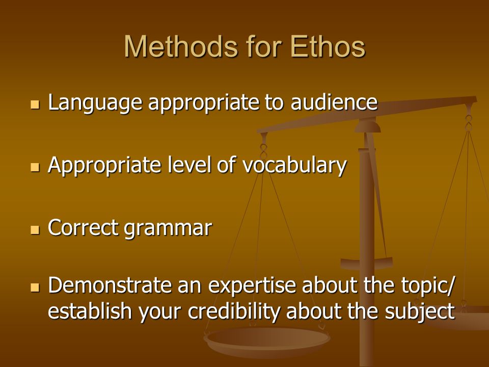 Methods for Ethos Language appropriate to audience Language appropriate to audience Appropriate level of vocabulary Appropriate level of vocabulary Correct grammar Correct grammar Demonstrate an expertise about the topic/ establish your credibility about the subject Demonstrate an expertise about the topic/ establish your credibility about the subject