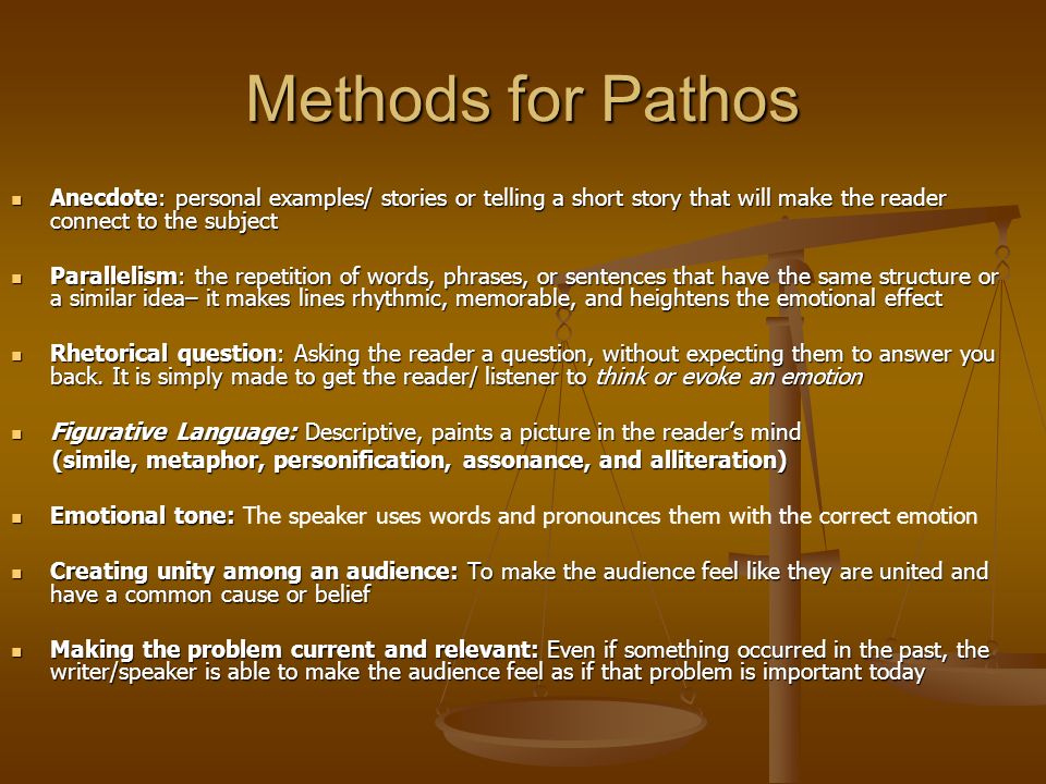 Methods for Pathos Anecdote: personal examples/ stories or telling a short story that will make the reader connect to the subject Anecdote: personal examples/ stories or telling a short story that will make the reader connect to the subject Parallelism: the repetition of words, phrases, or sentences that have the same structure or a similar idea– it makes lines rhythmic, memorable, and heightens the emotional effect Parallelism: the repetition of words, phrases, or sentences that have the same structure or a similar idea– it makes lines rhythmic, memorable, and heightens the emotional effect Rhetorical question: Asking the reader a question, without expecting them to answer you back.