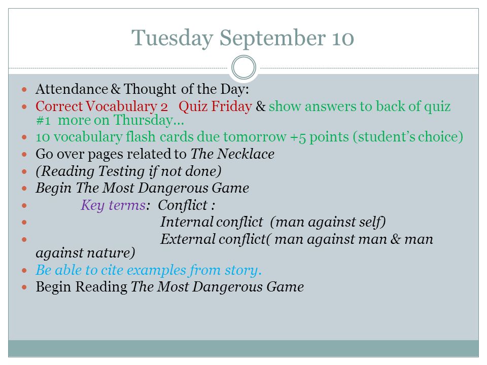 Tuesday September 10 Attendance & Thought of the Day: Correct Vocabulary 2 Quiz Friday & show answers to back of quiz #1 more on Thursday… 10 vocabulary flash cards due tomorrow +5 points (student’s choice) Go over pages related to The Necklace (Reading Testing if not done) Begin The Most Dangerous Game Key terms: Conflict : Internal conflict (man against self) External conflict( man against man & man against nature) Be able to cite examples from story.