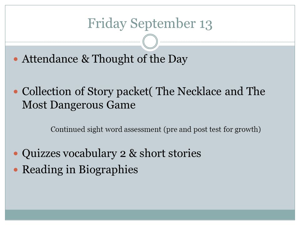 Friday September 13 Attendance & Thought of the Day Collection of Story packet( The Necklace and The Most Dangerous Game Quizzes vocabulary 2 & short stories Reading in Biographies Continued sight word assessment (pre and post test for growth)