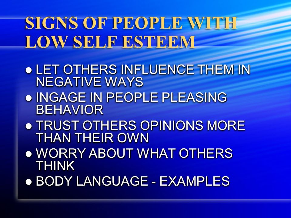 SIGNS OF PEOPLE WITH LOW SELF ESTEEM LET OTHERS INFLUENCE THEM IN NEGATIVE WAYS LET OTHERS INFLUENCE THEM IN NEGATIVE WAYS INGAGE IN PEOPLE PLEASING BEHAVIOR INGAGE IN PEOPLE PLEASING BEHAVIOR TRUST OTHERS OPINIONS MORE THAN THEIR OWN TRUST OTHERS OPINIONS MORE THAN THEIR OWN WORRY ABOUT WHAT OTHERS THINK WORRY ABOUT WHAT OTHERS THINK BODY LANGUAGE - EXAMPLES BODY LANGUAGE - EXAMPLES LET OTHERS INFLUENCE THEM IN NEGATIVE WAYS LET OTHERS INFLUENCE THEM IN NEGATIVE WAYS INGAGE IN PEOPLE PLEASING BEHAVIOR INGAGE IN PEOPLE PLEASING BEHAVIOR TRUST OTHERS OPINIONS MORE THAN THEIR OWN TRUST OTHERS OPINIONS MORE THAN THEIR OWN WORRY ABOUT WHAT OTHERS THINK WORRY ABOUT WHAT OTHERS THINK BODY LANGUAGE - EXAMPLES BODY LANGUAGE - EXAMPLES