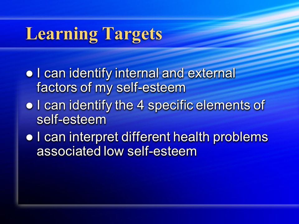 Learning Targets I can identify internal and external factors of my self-esteem I can identify internal and external factors of my self-esteem I can identify the 4 specific elements of self-esteem I can identify the 4 specific elements of self-esteem I can interpret different health problems associated low self-esteem I can interpret different health problems associated low self-esteem I can identify internal and external factors of my self-esteem I can identify internal and external factors of my self-esteem I can identify the 4 specific elements of self-esteem I can identify the 4 specific elements of self-esteem I can interpret different health problems associated low self-esteem I can interpret different health problems associated low self-esteem