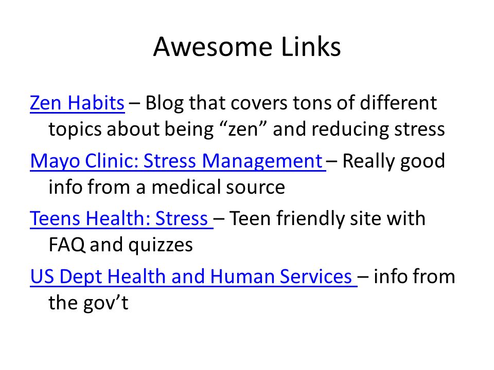 Awesome Links Zen HabitsZen Habits – Blog that covers tons of different topics about being zen and reducing stress Mayo Clinic: Stress Management Mayo Clinic: Stress Management – Really good info from a medical source Teens Health: Stress Teens Health: Stress – Teen friendly site with FAQ and quizzes US Dept Health and Human Services US Dept Health and Human Services – info from the gov’t