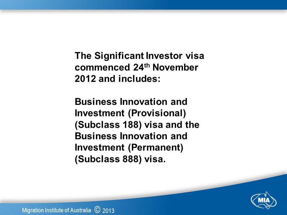© 2013 Migration Institute of Australia The Significant Investor visa commenced 24 th November 2012 and includes: Business Innovation and Investment (Provisional) (Subclass 188) visa and the Business Innovation and Investment (Permanent) (Subclass 888) visa.