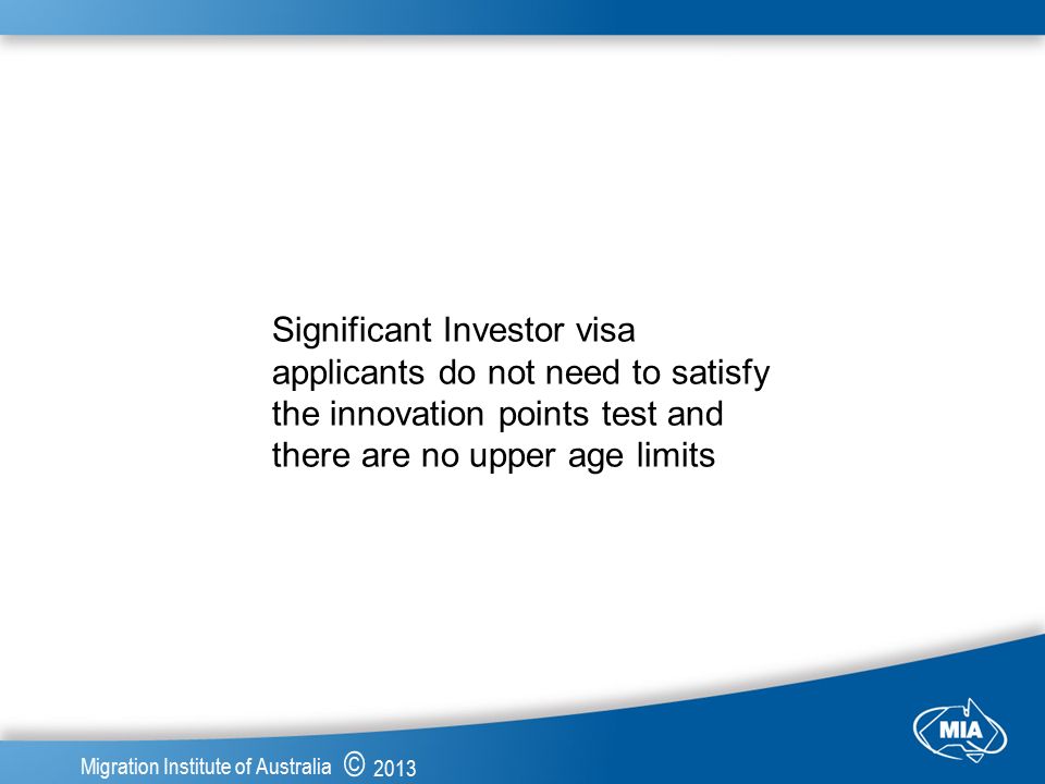 © 2013 Migration Institute of Australia Significant Investor visa applicants do not need to satisfy the innovation points test and there are no upper age limits