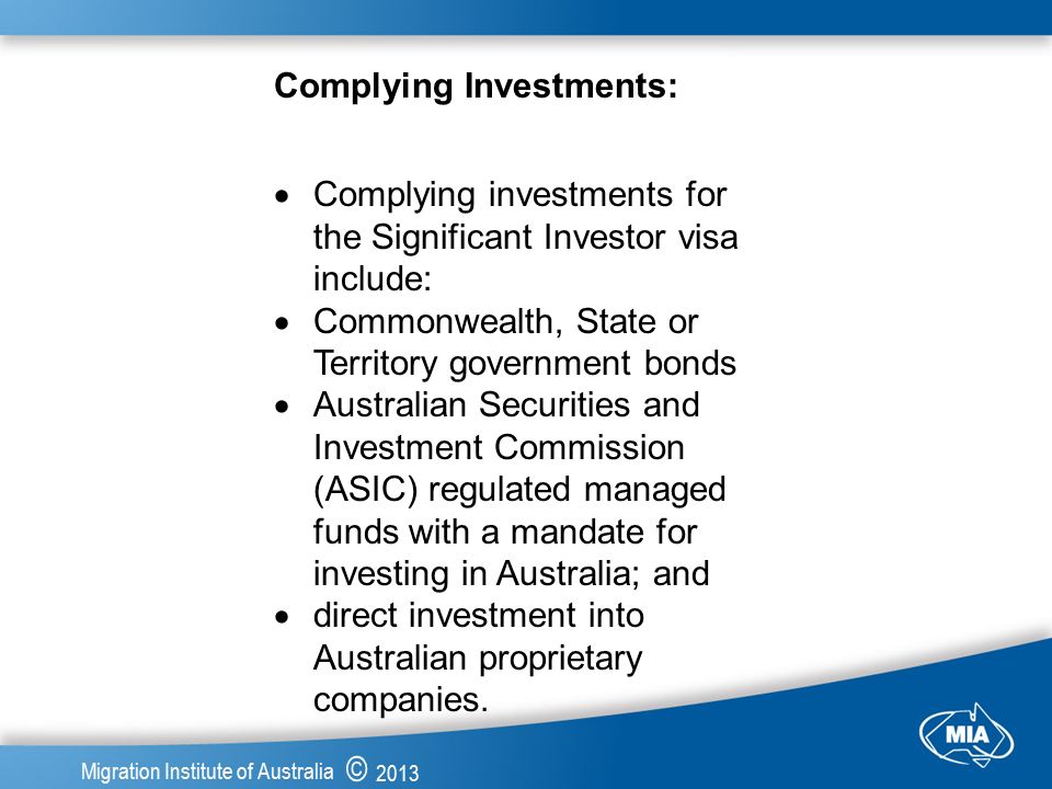 © 2013 Migration Institute of Australia Complying Investments:  Complying investments for the Significant Investor visa include:  Commonwealth, State or Territory government bonds  Australian Securities and Investment Commission (ASIC) regulated managed funds with a mandate for investing in Australia; and  direct investment into Australian proprietary companies.