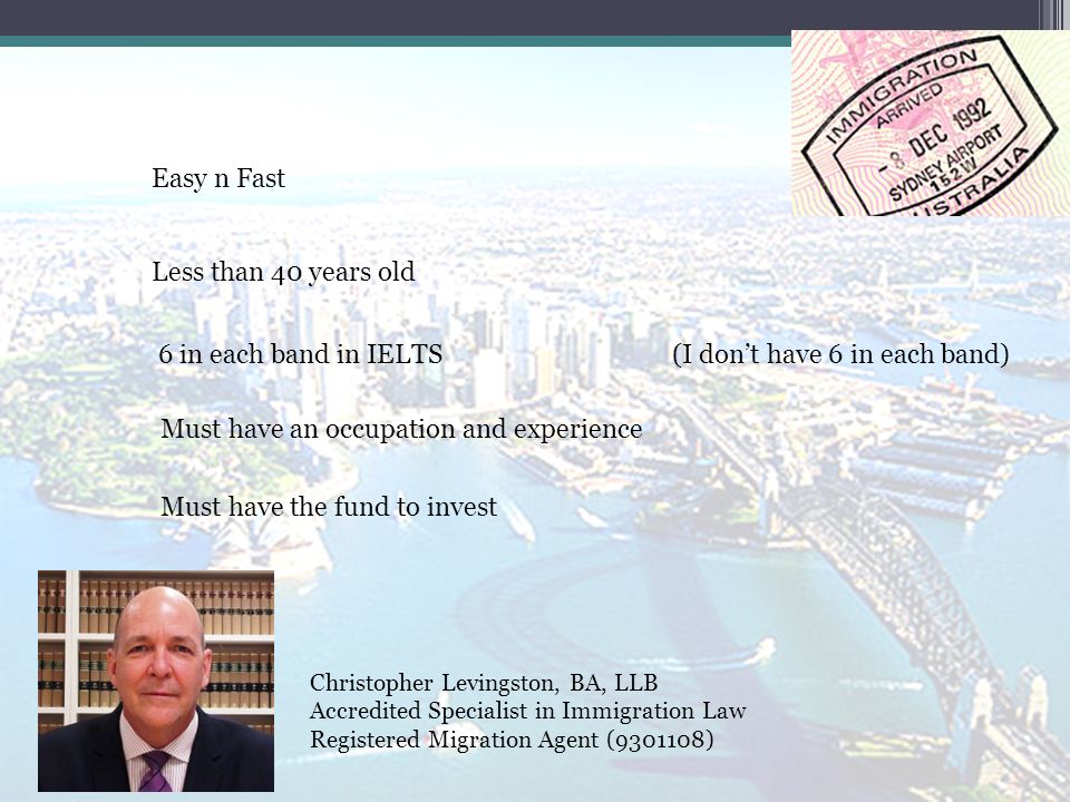 Christopher Levingston, BA, LLB Accredited Specialist in Immigration Law Registered Migration Agent ( ) Easy n Fast Less than 40 years old 6 in each band in IELTS Must have an occupation and experience Must have the fund to invest (I don’t have 6 in each band)