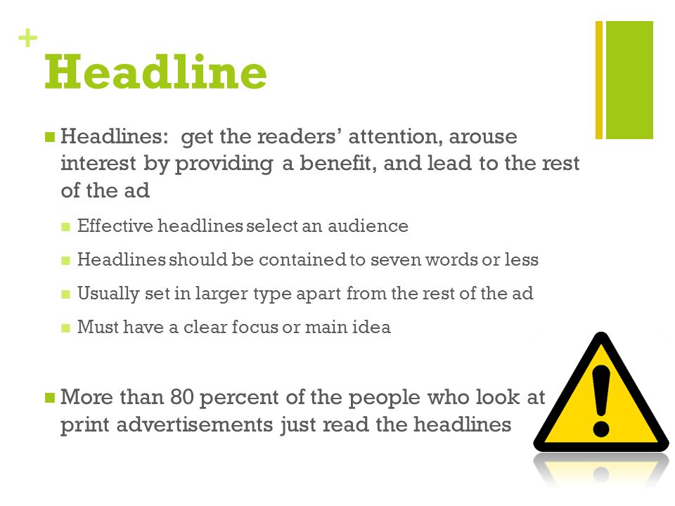 + Headline Headlines: get the readers’ attention, arouse interest by providing a benefit, and lead to the rest of the ad Effective headlines select an audience Headlines should be contained to seven words or less Usually set in larger type apart from the rest of the ad Must have a clear focus or main idea More than 80 percent of the people who look at print advertisements just read the headlines