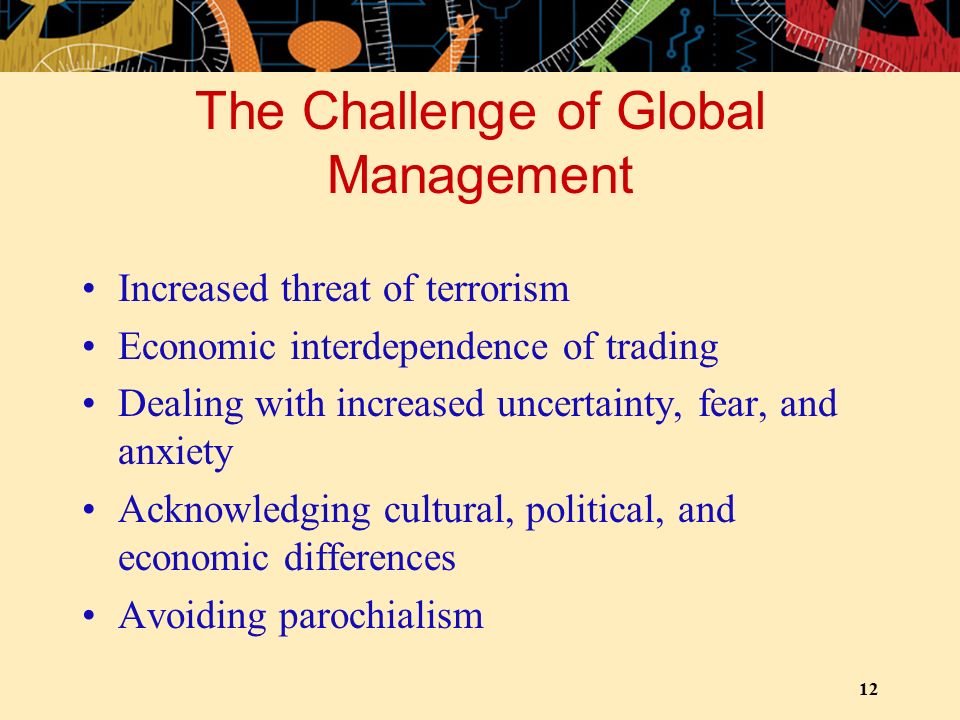 12 The Challenge of Global Management Increased threat of terrorism Economic interdependence of trading Dealing with increased uncertainty, fear, and anxiety Acknowledging cultural, political, and economic differences Avoiding parochialism
