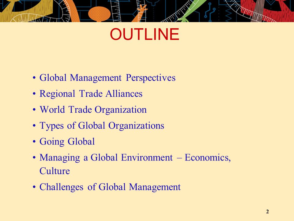 2 OUTLINE Global Management Perspectives Regional Trade Alliances World Trade Organization Types of Global Organizations Going Global Managing a Global Environment – Economics, Culture Challenges of Global Management