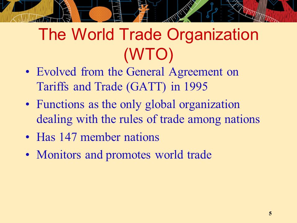 5 The World Trade Organization (WTO) Evolved from the General Agreement on Tariffs and Trade (GATT) in 1995 Functions as the only global organization dealing with the rules of trade among nations Has 147 member nations Monitors and promotes world trade