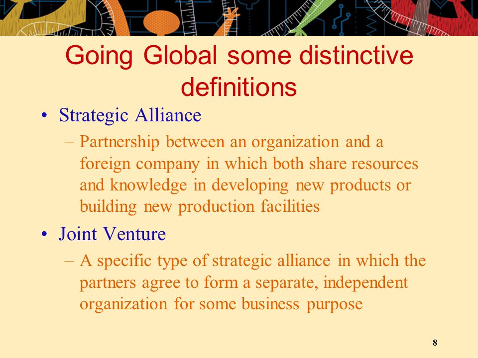 8 Going Global some distinctive definitions Strategic Alliance –Partnership between an organization and a foreign company in which both share resources and knowledge in developing new products or building new production facilities Joint Venture –A specific type of strategic alliance in which the partners agree to form a separate, independent organization for some business purpose