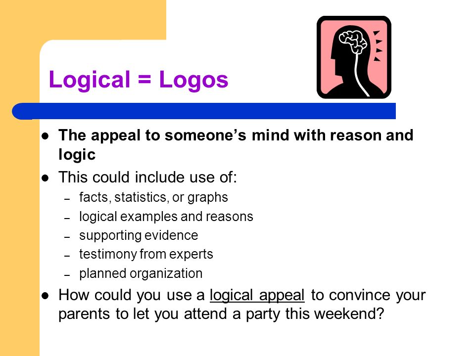 Logical = Logos The appeal to someone’s mind with reason and logic This could include use of: – facts, statistics, or graphs – logical examples and reasons – supporting evidence – testimony from experts – planned organization How could you use a logical appeal to convince your parents to let you attend a party this weekend