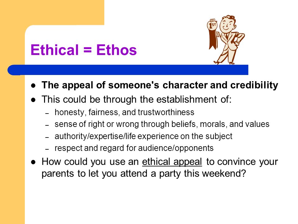 Ethical = Ethos The appeal of someone s character and credibility This could be through the establishment of: – honesty, fairness, and trustworthiness – sense of right or wrong through beliefs, morals, and values – authority/expertise/life experience on the subject – respect and regard for audience/opponents How could you use an ethical appeal to convince your parents to let you attend a party this weekend