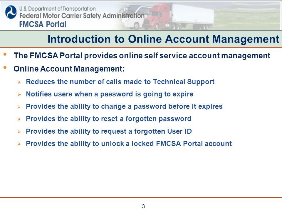 3 Introduction to Online Account Management The FMCSA Portal provides online self service account management Online Account Management:  Reduces the number of calls made to Technical Support  Notifies users when a password is going to expire  Provides the ability to change a password before it expires  Provides the ability to reset a forgotten password  Provides the ability to request a forgotten User ID  Provides the ability to unlock a locked FMCSA Portal account