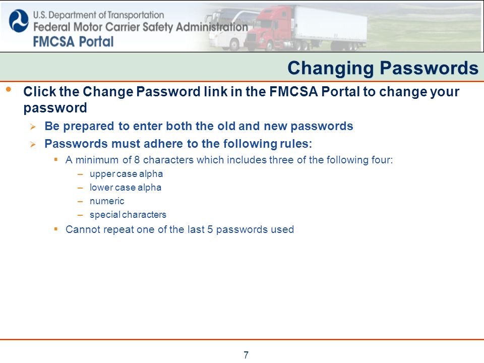7 Changing Passwords Click the Change Password link in the FMCSA Portal to change your password  Be prepared to enter both the old and new passwords  Passwords must adhere to the following rules:  A minimum of 8 characters which includes three of the following four: –upper case alpha –lower case alpha –numeric –special characters  Cannot repeat one of the last 5 passwords used