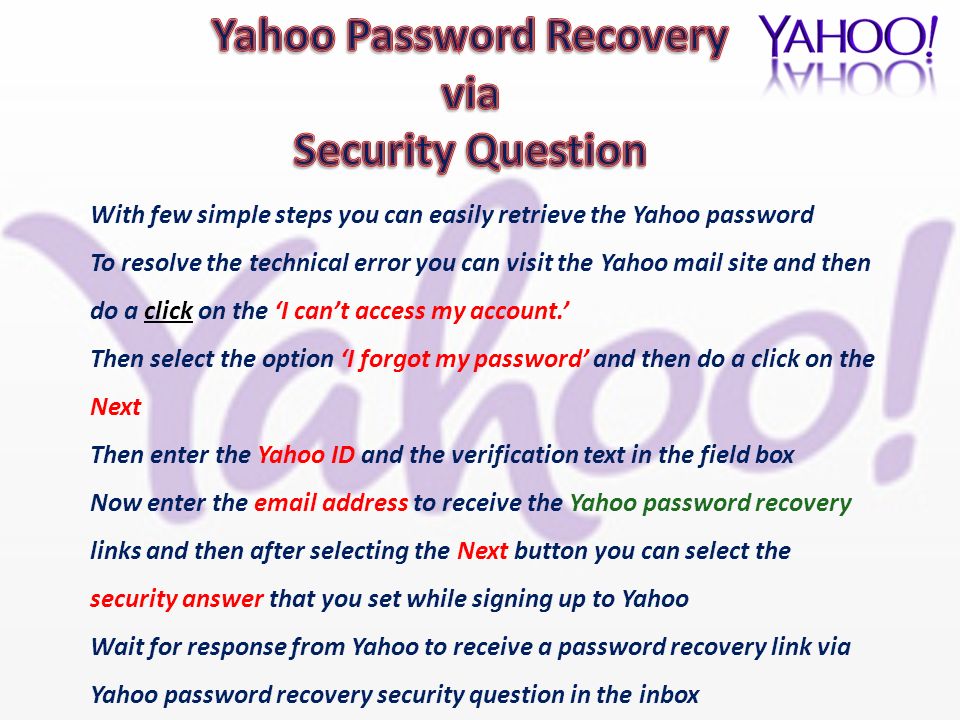 With few simple steps you can easily retrieve the Yahoo password To resolve the technical error you can visit the Yahoo mail site and then do a click on the ‘I can’t access my account.’ Then select the option ‘I forgot my password’ and then do a click on the Next Then enter the Yahoo ID and the verification text in the field box Now enter the  address to receive the Yahoo password recovery links and then after selecting the Next button you can select the security answer that you set while signing up to Yahoo Wait for response from Yahoo to receive a password recovery link via Yahoo password recovery security question in the inbox