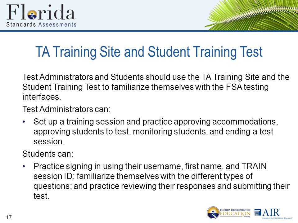 TA Training Site and Student Training Test 17 Test Administrators and Students should use the TA Training Site and the Student Training Test to familiarize themselves with the FSA testing interfaces.