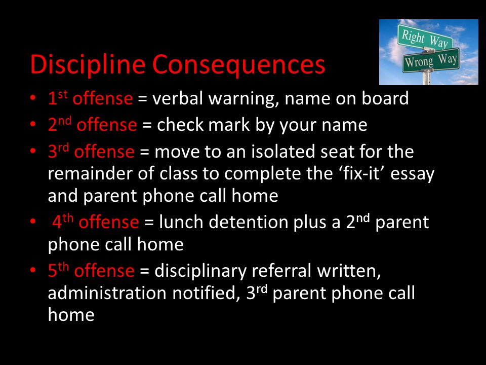 Discipline Consequences 1 st offense = verbal warning, name on board 2 nd offense = check mark by your name 3 rd offense = move to an isolated seat for the remainder of class to complete the ‘fix-it’ essay and parent phone call home 4 th offense = lunch detention plus a 2 nd parent phone call home 5 th offense = disciplinary referral written, administration notified, 3 rd parent phone call home