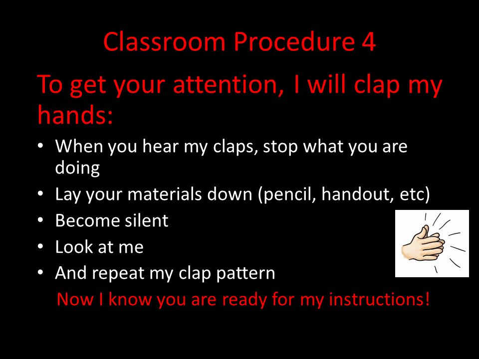 Classroom Procedure 4 To get your attention, I will clap my hands: When you hear my claps, stop what you are doing Lay your materials down (pencil, handout, etc) Become silent Look at me And repeat my clap pattern Now I know you are ready for my instructions!