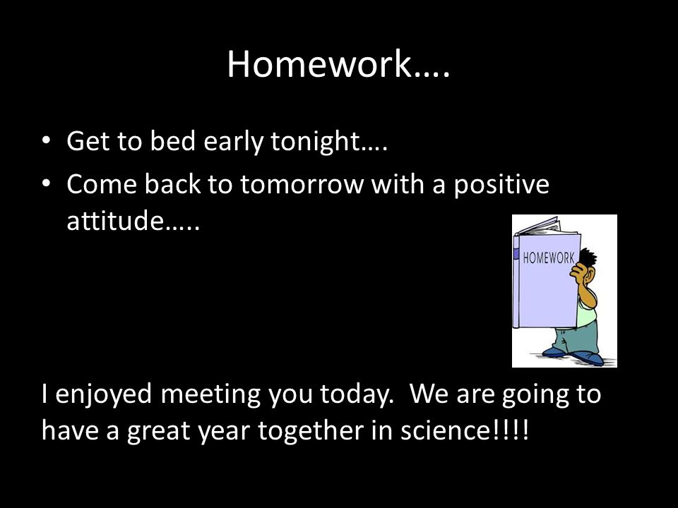 Homework…. Get to bed early tonight…. Come back to tomorrow with a positive attitude…..