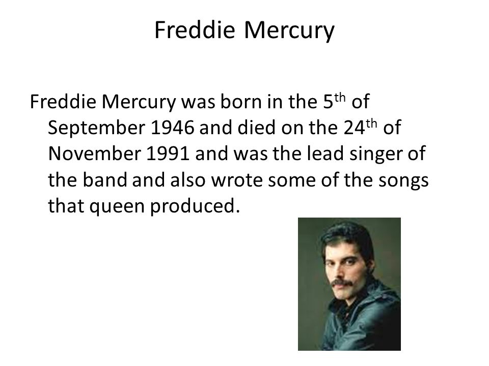 Freddie Mercury Freddie Mercury was born in the 5 th of September 1946 and died on the 24 th of November 1991 and was the lead singer of the band and also wrote some of the songs that queen produced.