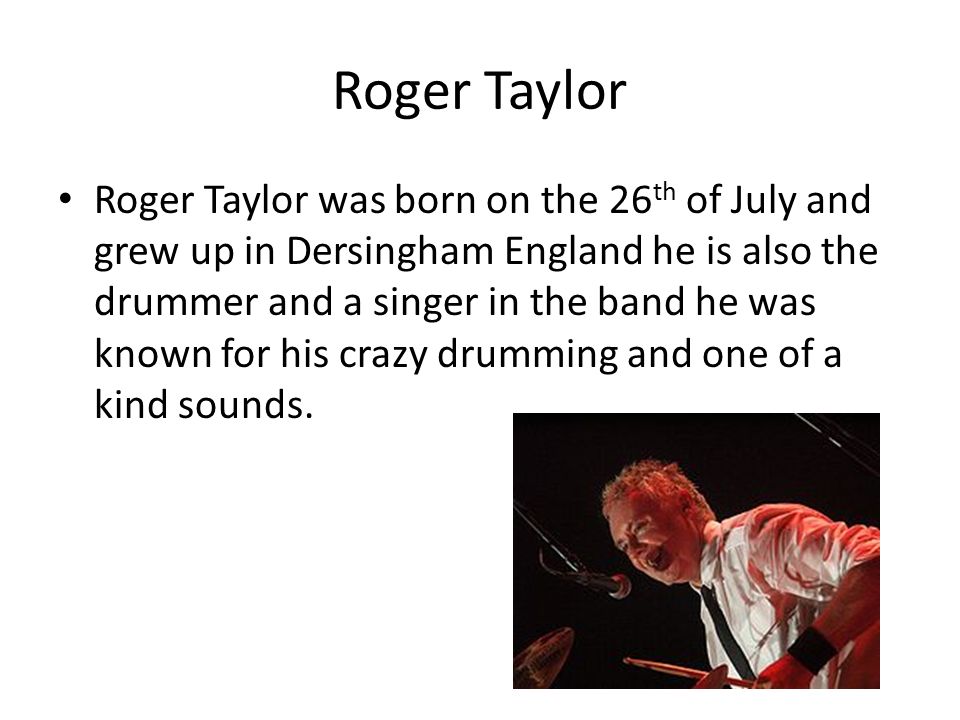 Roger Taylor Roger Taylor was born on the 26 th of July and grew up in Dersingham England he is also the drummer and a singer in the band he was known for his crazy drumming and one of a kind sounds.
