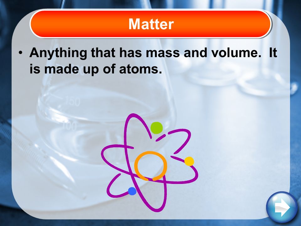 Anything that has mass and volume. It is made up of atoms. Matter