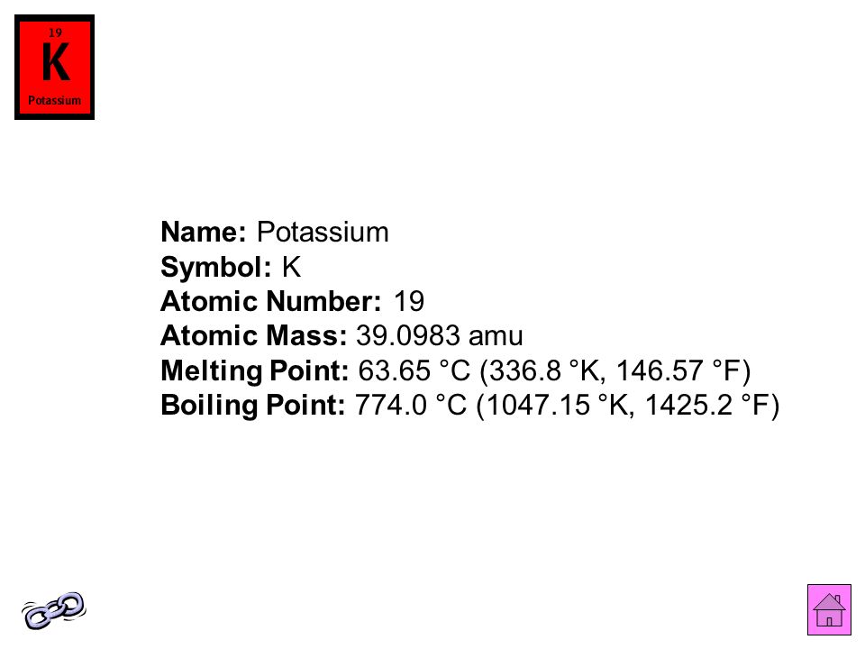 Name: Potassium Symbol: K Atomic Number: 19 Atomic Mass: amu Melting Point: °C (336.8 °K, °F) Boiling Point: °C ( °K, °F)