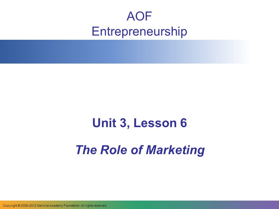 AOF Entrepreneurship Unit 3, Lesson 6 The Role of Marketing Copyright © 2009–2012 National Academy Foundation.