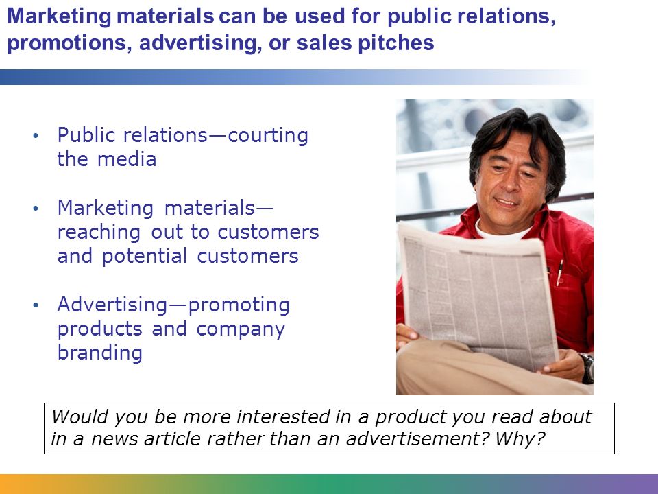 Marketing materials can be used for public relations, promotions, advertising, or sales pitches Public relations—courting the media Marketing materials— reaching out to customers and potential customers Advertising—promoting products and company branding Would you be more interested in a product you read about in a news article rather than an advertisement.