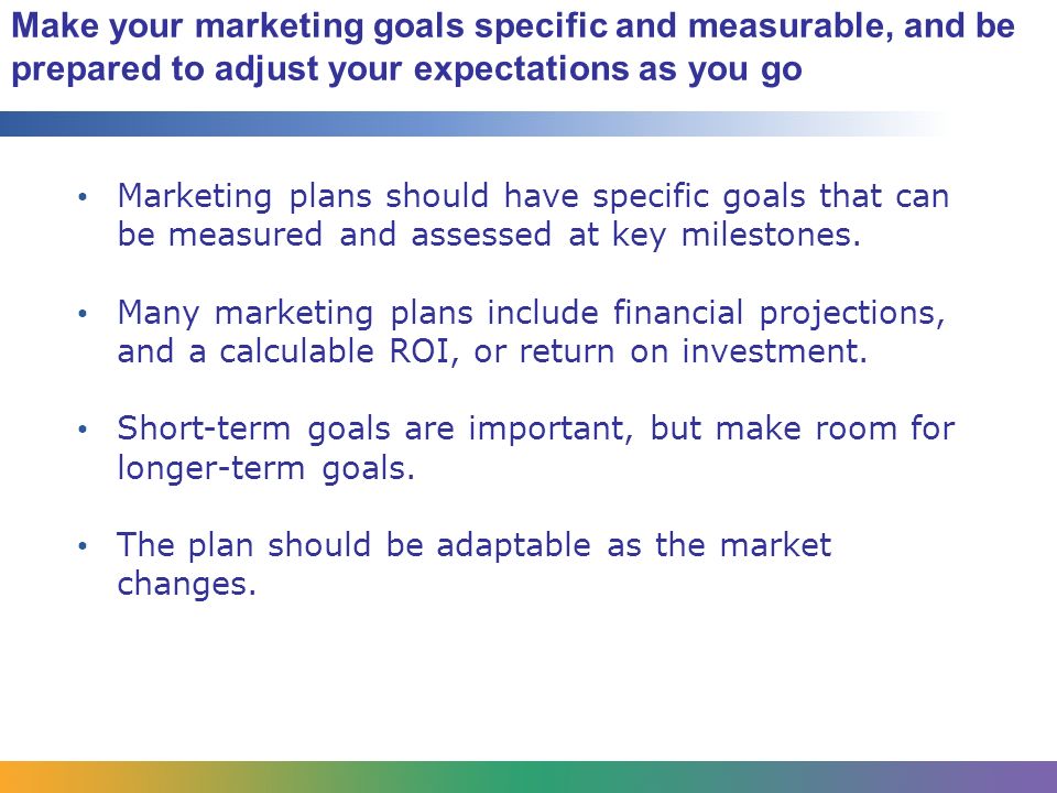 Make your marketing goals specific and measurable, and be prepared to adjust your expectations as you go Marketing plans should have specific goals that can be measured and assessed at key milestones.