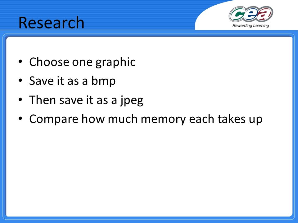 Research Choose one graphic Save it as a bmp Then save it as a jpeg Compare how much memory each takes up