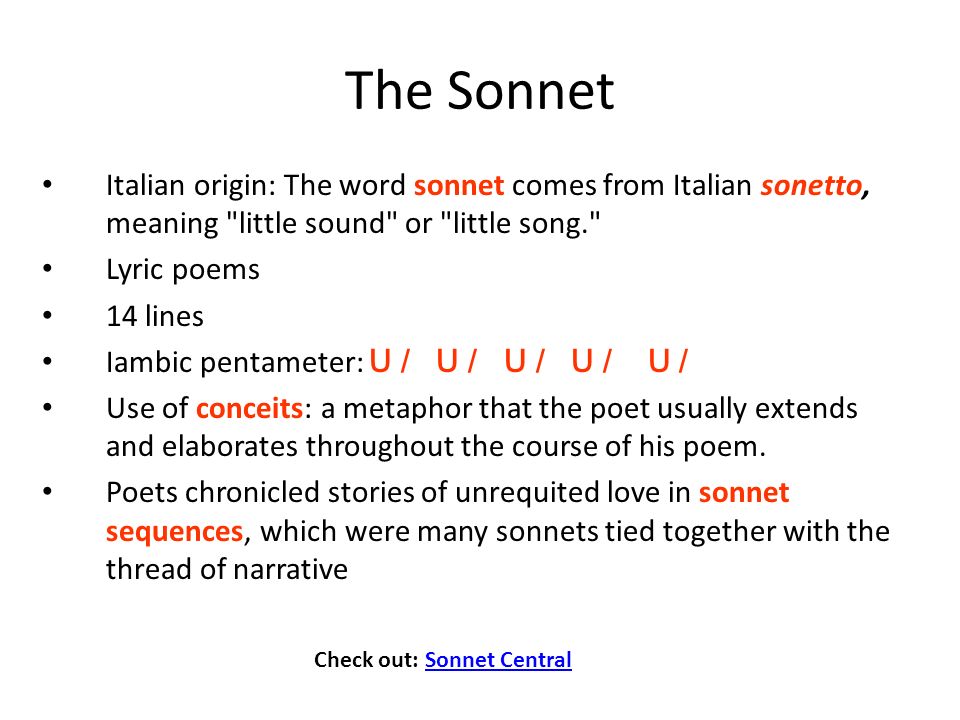 Italian origin: The word sonnet comes from Italian sonetto, meaning little sound or little song. Lyric poems 14 lines Iambic pentameter: U / U / U / U / U / Use of conceits: a metaphor that the poet usually extends and elaborates throughout the course of his poem.
