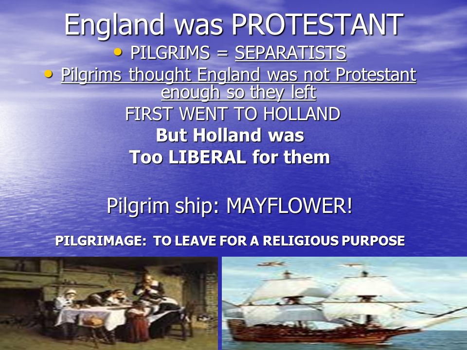 England was PROTESTANT PILGRIMS = SEPARATISTS PILGRIMS = SEPARATISTS Pilgrims thought England was not Protestant enough so they left Pilgrims thought England was not Protestant enough so they left FIRST WENT TO HOLLAND FIRST WENT TO HOLLAND But Holland was Too LIBERAL for them Pilgrim ship: MAYFLOWER.