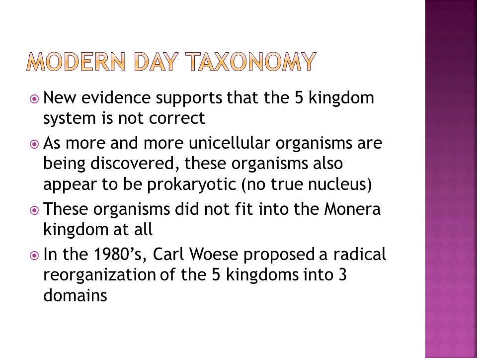  New evidence supports that the 5 kingdom system is not correct  As more and more unicellular organisms are being discovered, these organisms also appear to be prokaryotic (no true nucleus)  These organisms did not fit into the Monera kingdom at all  In the 1980’s, Carl Woese proposed a radical reorganization of the 5 kingdoms into 3 domains