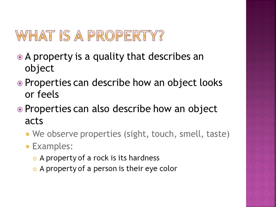  A property is a quality that describes an object  Properties can describe how an object looks or feels  Properties can also describe how an object acts  We observe properties (sight, touch, smell, taste)  Examples: A property of a rock is its hardness A property of a person is their eye color