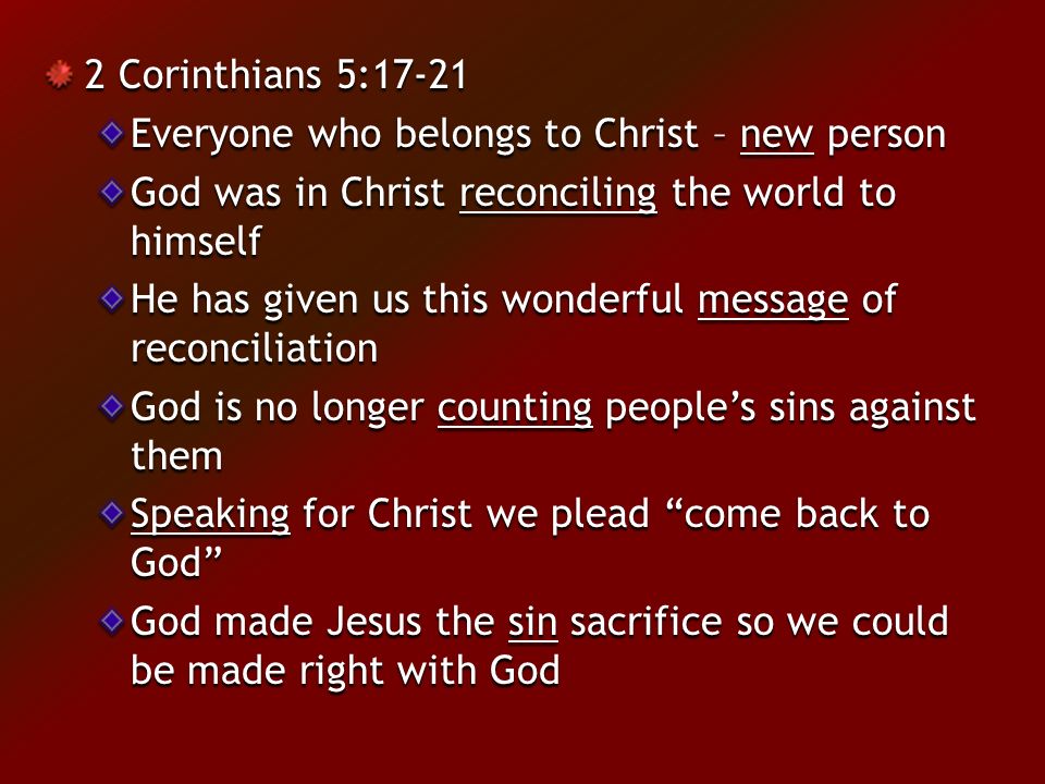 2 Corinthians 5:17-21 Everyone who belongs to Christ – new person God was in Christ reconciling the world to himself He has given us this wonderful message of reconciliation God is no longer counting people’s sins against them Speaking for Christ we plead come back to God God made Jesus the sin sacrifice so we could be made right with God