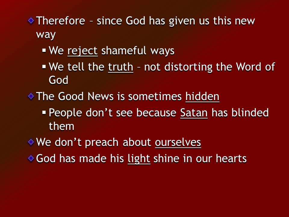 Therefore – since God has given us this new way  We reject shameful ways  We tell the truth – not distorting the Word of God The Good News is sometimes hidden  People don’t see because Satan has blinded them We don’t preach about ourselves God has made his light shine in our hearts