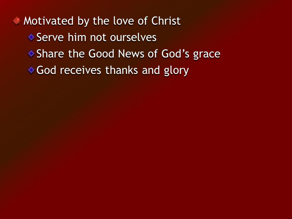 Motivated by the love of Christ Serve him not ourselves Share the Good News of God’s grace God receives thanks and glory