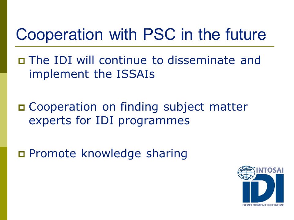 Cooperation with PSC in the future  The IDI will continue to disseminate and implement the ISSAIs  Cooperation on finding subject matter experts for IDI programmes  Promote knowledge sharing